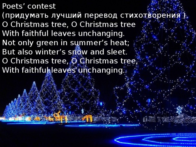 Poets’ contest  (придумать лучший перевод стихотворения ).  O Christmas tree, O Christmas tree  With faithful leaves unchanging.  Not only green in summer’s heat;  But also winter’s snow and sleet.  O Christmas tree, O Christmas tree,  With faithful leaves unchanging.