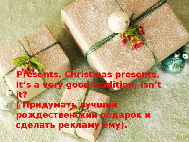 Presents. Christmas presents.  It’s a very good tradition, isn’t it?  ( Придумать лучший рождественский подарок и сделать рекламу ему).