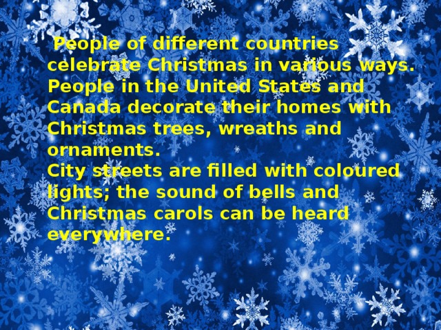 People of different countries celebrate Christmas in various ways.  People in the United States and Canada decorate their homes with Christmas trees, wreaths and ornaments.  City streets are filled with coloured lights; the sound of bells and Christmas carols can be heard everywhere.