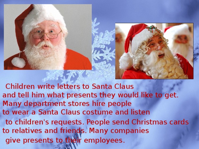 Children write letters to Santa Claus  and tell him what presents they would like to get.  Many department stores hire people  to wear a Santa Claus costume and listen  to children's requests. People send Christmas cards  to relatives and friends. Many companies  give presents to their employees.