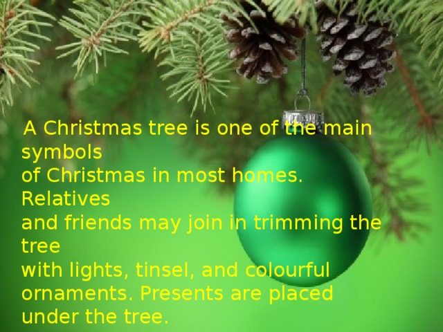 A Christmas tree is one of the main symbols  of Christmas in most homes. Relatives  and friends may join in trimming the tree  with lights, tinsel, and colourful ornaments. Presents are placed under the tree.  On Christmas Eve  or Christmas morning,  families open their presents.