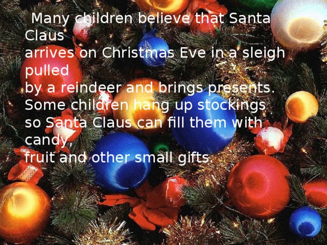 Many children believe that Santa Claus  arrives on Christmas Eve in a sleigh pulled  by a reindeer and brings presents.  Some children hang up stockings  so Santa Claus can fill them with candy,  fruit and other small gifts.