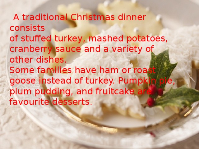 A traditional Christmas dinner consists  of stuffed turkey, mashed potatoes, cranberry sauce and a variety of other dishes.  Some families have ham or roast goose instead of turkey. Pumpkin pie, plum pudding, and fruitcake are favourite desserts.