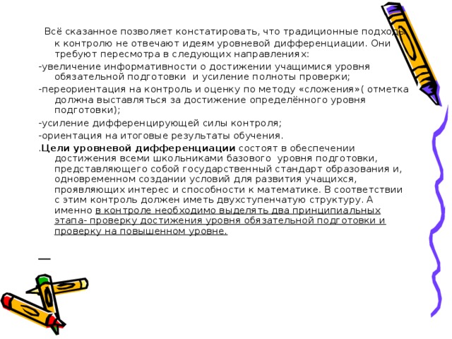 Всё сказанное позволяет констатировать, что традиционные подходы к контролю не отвечают идеям уровневой дифференциации. Они требуют пересмотра в следующих направлениях: -увеличение информативности о достижении учащимися уровня обязательной подготовки и усиление полноты проверки; -переориентация на контроль и оценку по методу «сложения»( отметка должна выставляться за достижение определённого уровня подготовки); -усиление дифференцирующей силы контроля; -ориентация на итоговые результаты обучения. . Цели уровневой дифференциации состоят в обеспечении достижения всеми школьниками базового уровня подготовки, представляющего собой государственный стандарт образования и, одновременном создании условий для развития учащихся, проявляющих интерес и способности к математике. В соответствии с этим контроль должен иметь двухступенчатую структуру. А именно в контроле необходимо выделять два принципиальных этапа- проверку достижения уровня обязательной подготовки и проверку на повышенном уровне.