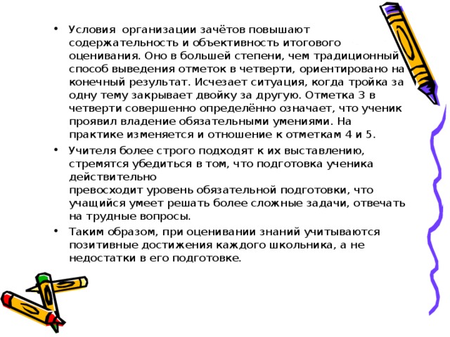 Условия организации зачётов повышают содержательность и объективность итогового оценивания. Оно в большей степени, чем традиционный способ выведения отметок в четверти, ориентировано на конечный результат. Исчезает ситуация, когда тройка за одну тему закрывает двойку за другую. Отметка 3 в четверти совершенно определённо означает, что ученик проявил владение обязательными умениями. На практике изменяется и отношение к отметкам 4 и 5. Учителя более строго подходят к их выставлению, стремятся убедиться в том, что подготовка ученика действительно превосходит уровень обязательной подготовки, что учащийся умеет решать более сложные задачи, отвечать на трудные вопросы. Таким образом, при оценивании знаний учитываются позитивные достижения каждого школьника, а не недостатки в его подготовке.