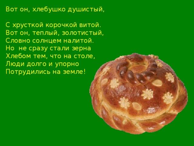 Вот он, хлебушко душистый, С хрусткой корочкой витой. Вот он, теплый, золотистый, Словно солнцем налитой. Но не сразу стали зерна Хлебом тем, что на столе, Люди долго и упорно Потрудились на земле!