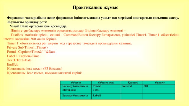 Практикалық жұмыс  Форманың тақырыбына және форманың ішіне ағымдағы уақыт пен мерзімді шығаратын қосымша жасау. Жұмысты орындау реті:  Visual Basic ортасын іске қосыңдар.  Пішінге үш басқару элементін орналастырыңдар. Бірінші басқару элементі –  TextBox мәтіндік өрісін, екінші - CommandButton басқару батырмасын, үшіншісі Timer1. Timer 1 обьектісінің interval қасиетіне 500 мәнін беріңіз. Timer 1 обьектісін екі рет шертіп код терезесіне төмендегі процедураны жазыңыз. Private Sub Timer1_Timer() Form1. Caption=Time&” “&Date Label1. Caption=Time Text1.Text=Date EndSub Қосымшаны іске қосып (F5 басамыз) Қосымшаны іске қосып, шыққан нәтижені көріңіз Объект Басқару батырмасы Объект аты Мәтін өрісі Қасиеті Timer1 Басқару батырмасы Орнату Text1 interval Label1 500