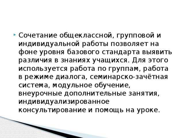 Сочетание общеклассной, групповой и индивидуальной работы позволяет на фоне уровня базового стандарта выявить различия в знаниях учащихся. Для этого используется работа по группам, работа в режиме диалога, семинарско-зачётная система, модульное обучение, внеурочные дополнительные занятия, индивидуализированное консультирование и помощь на уроке.