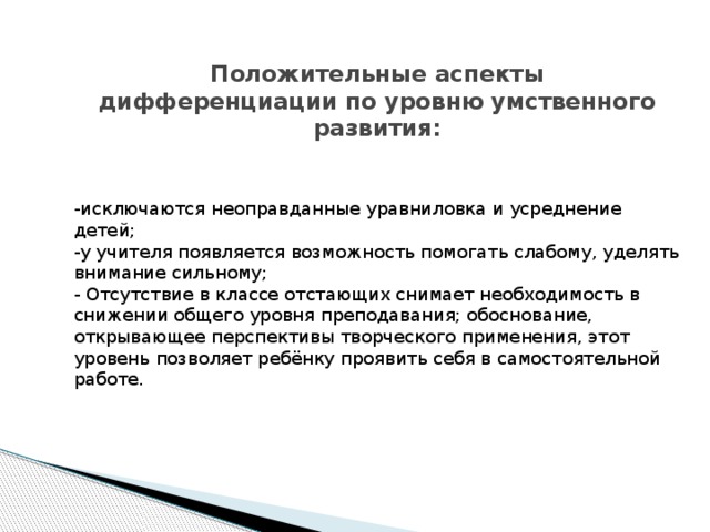 Положительные аспекты дифференциации по уровню умственного развития:   -исключаются неоправданные уравниловка и усреднение детей; -у учителя появляется возможность помогать слабому, уделять внимание сильному; - Отсутствие в классе отстающих снимает необходимость в снижении общего уровня преподавания; обоснование, открывающее перспективы творческого применения, этот уровень позволяет ребёнку проявить себя в самостоятельной работе.