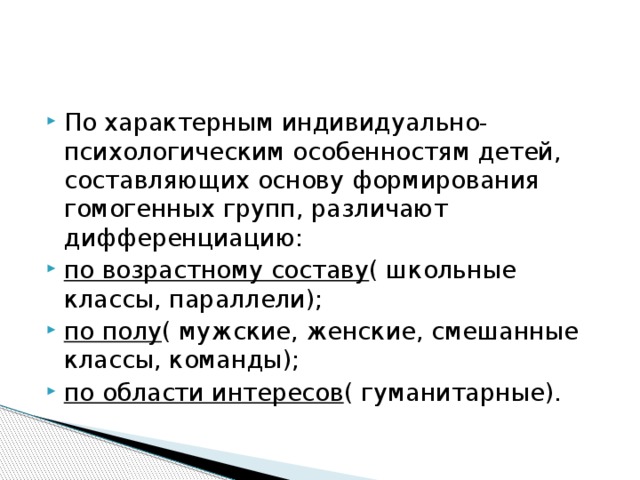 По характерным индивидуально-психологическим особенностям детей, составляющих основу формирования гомогенных групп, различают дифференциацию: по возрастному составу ( школьные классы, параллели); по полу ( мужские, женские, смешанные классы, команды); по области интересов