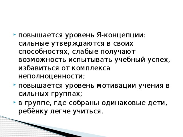 повышается уровень Я-концепции: сильные утверждаются в своих способностях, слабые получают возможность испытывать учебный успех, избавиться от комплекса неполноценности; повышается уровень мотивации учения в сильных группах; в группе, где собраны одинаковые дети, ребёнку легче учиться.