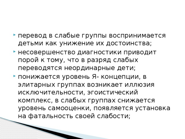 перевод в слабые группы воспринимается детьми как унижение их достоинства; несовершенство диагностики приводит порой к тому, что в разряд слабых переводятся неординарные дети; понижается уровень Я- концепции, в элитарных группах возникает иллюзия исключительности, эгоистический комплекс, в слабых группах снижается уровень самооценки, появляется установка на фатальность своей слабости;