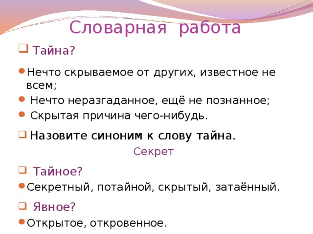 Словарная работа  Тайна? Нечто скрываемое от других, известное не всем;  Нечто неразгаданное, ещё не познанное;  Скрытая причина чего-нибудь.  Назовите синоним к слову тайна. Секрет