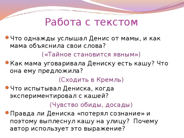 Работа с текстом Что однажды услышал Денис от мамы, и как мама объяснила свои слова? («Тайное становится явным») Как мама уговаривала Дениску есть кашу? Что она ему предложила? (Сходить в Кремль) Что испытывал Дениска, когда экспериментировал с кашей? (Чувство обиды, досады)