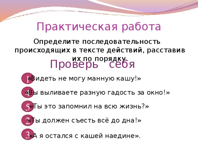 Практическая работа Определите последовательность происходящих в тексте действий, расставив их по порядку. Проверь себя 1 «Видеть не могу манную кашу!» 4 «Вы выливаете разную гадость за окно!» 5 «Ты это запомнил на всю жизнь?» 2 «Ты должен съесть всё до дна!» 3 «А я остался с кашей наедине».