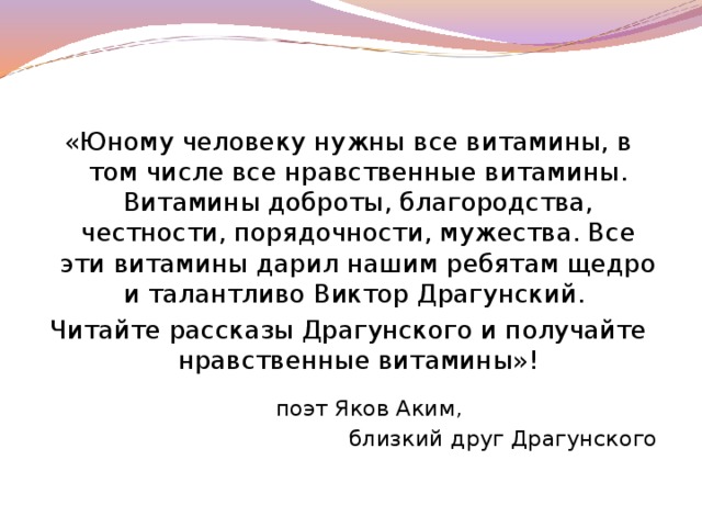 «Юному человеку нужны все витамины, в том числе все нравственные витамины. Витамины доброты, благородства, честности, порядочности, мужества. Все эти витамины дарил нашим ребятам щедро и талантливо Виктор Драгунский. Читайте рассказы Драгунского и получайте нравственные витамины»!      поэт Яков Аким, близкий друг Драгунского