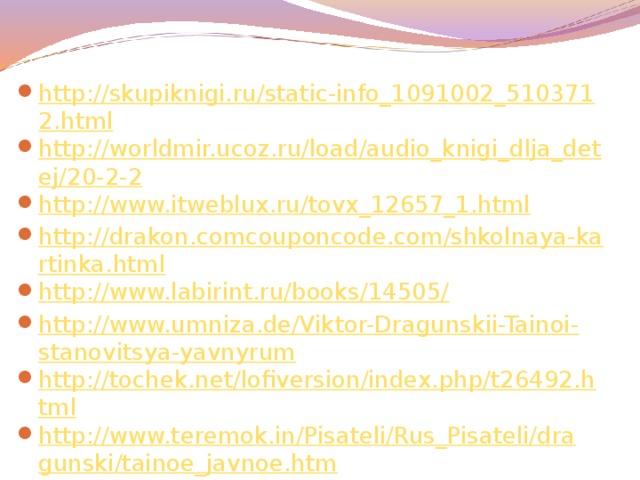 http://skupiknigi.ru/static-info_1091002_5103712.html http://worldmir.ucoz.ru/load/audio_knigi_dlja_detej/20-2-2 http://www.itweblux.ru/tovx_12657_1.html http://drakon.comcouponcode.com/shkolnaya-kartinka.html http://www.labirint.ru/books/14505/ http://www.umniza.de/Viktor-Dragunskii-Tainoi-stanovitsya-yavnyrum http://tochek.net/lofiversion/index.php/t26492.html http://www.teremok.in/Pisateli/Rus_Pisateli/dragunski/tainoe_javnoe.htm