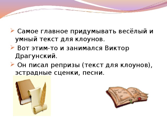 Самое главное придумывать весёлый и умный текст для клоунов.  Вот этим-то и занимался Виктор Драгунский.  Он писал репризы (текст для клоунов), эстрадные сценки, песни.