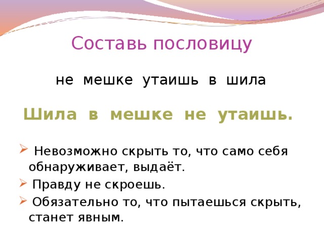 Составь пословицу не мешке утаишь в шила Шила в мешке не утаишь.   Невозможно скрыть то, что само себя обнаруживает, выдаёт.  Правду не скроешь.  Обязательно то, что пытаешься скрыть, станет явным.