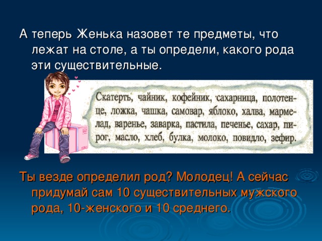 А теперь Женька назовет те предметы,  что лежат на столе, а ты определи, какого рода эти существительные. Ты везде определил род? Молодец! А сейчас придумай сам 10 существительных мужского рода, 10-женского и 10 среднего.