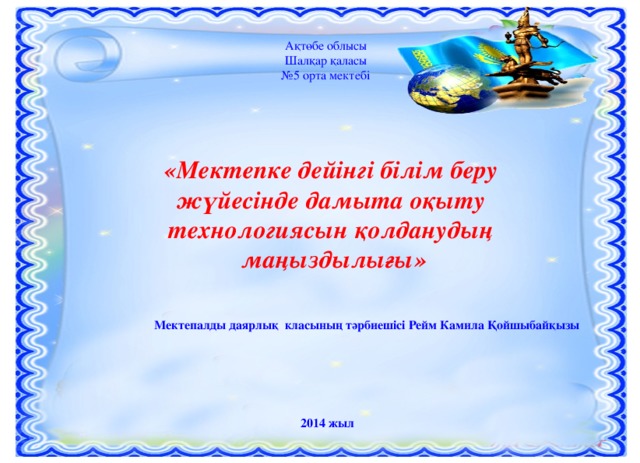 Ақтөбе облысы Шалқар қаласы № 5 орта мектебі «Мектепке дейінгі білім беру жүйесінде дамыта оқыту технологиясын қолданудың маңыздылығы» Мектепалды даярлық класының тәрбиешісі Рейм Камила Қойшыбайқызы 2014 жыл