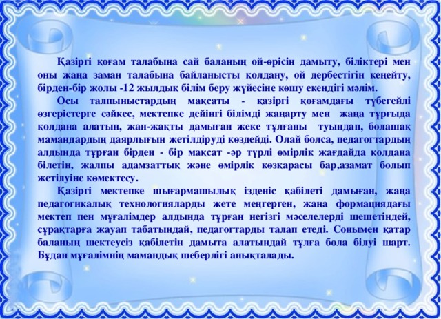 Қазіргі қоғам талабына сай баланың ой-өрісін дамыту, біліктері мен оны жаңа заман талабына байланысты қолдану, ой дербестігін кеңейту, бірден-бір жолы -12 жылдық білім беру жүйесіне көшу екендігі мәлім.  Осы талпыныстардың мақсаты - қазіргі қоғамдағы түбегейлі өзгерістерге сәйкес, мектепке дейінгі білімді жаңарту мен жаңа тұрғыда қолдана алатын, жан-жақты дамыған жеке тұлғаны туындап, болашақ мамандардың даярлығын жетілдіруді көздейді. Олай болса, педагогтардың алдында тұрған бірден - бір мақсат -әр түрлі өмірлік жағдайда қолдана білетін, жалпы адамзаттық және өмірлік көзқарасы бар,азамат болып жетілуіне көмектесу.  Қазіргі мектепке шығармашылық ізденіс қабілеті дамыған, жаңа педагогикалық технологияларды жете меңгерген, жаңа формациядағы мектеп пен мұғалімдер алдында тұрған негізгі мәселелерді шешетіндей, сұрақтарға жауап табатындай, педагогтарды талап етеді. Сонымен қатар баланың шектеусіз қабілетін дамыта алатындай тұлға бола білуі шарт. Бұдан мұғалімнің мамандық шеберлігі анықталады.