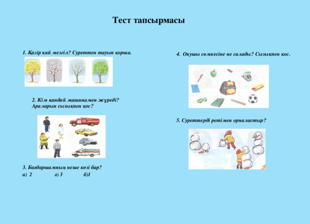 Тест тапсырмасы 1. Қазір қай мезгіл? Суреттен тауып қорша.  3. Бағдаршамның неше көзі бар? а) 2 ә) 3 б)1 4. Оқушы сөмкесіне не салады? Сызықпен қос.  5. Суреттерді ретімен орналастыр? 2. Кім қандай машинамен жүреді? Араларын сызықпен қос?