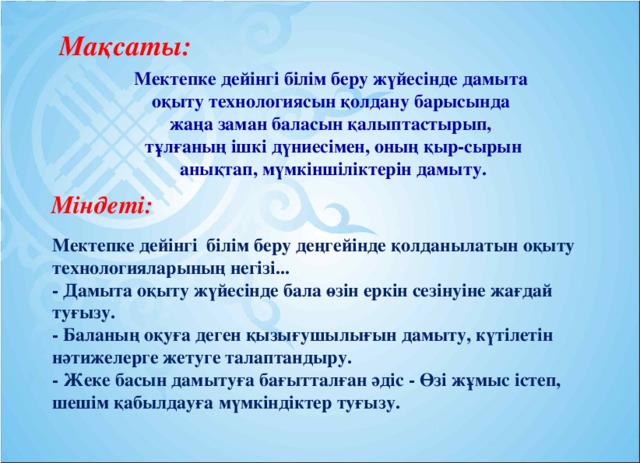 Мақсаты: Мектепке дейінгі білім беру жүйесінде дамыта  оқыту технологиясын қолдану барысында жаңа заман баласын қалыптастырып,  тұлғаның ішкі дүниесімен, оның қыр-сырын  анықтап, мүмкіншіліктерін дамыту. Міндеті: Мектепке дейінгі білім беру деңгейінде қолданылатын оқыту технологияларының негізі...   - Дамыта оқыту жүйесінде бала өзін еркін сезінуіне жағдай туғызу.  - Баланың оқуға деген қызығушылығын дамыту, күтілетін нәтижелерге жетуге талаптандыру.  - Жеке басын дамытуға бағытталған әдіс - Өзі жұмыс істеп, шешім қабылдауға мүмкіндіктер туғызу.