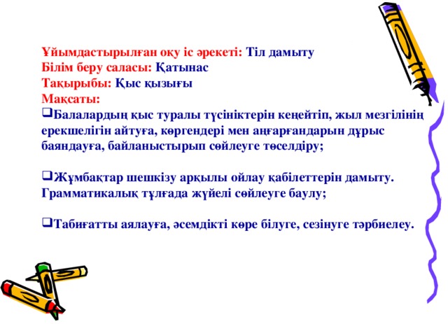 Ұйымдастырылған оқу іс әрекеті: Тіл дамыту Білім беру саласы: Қатынас Тақырыбы: Қыс қызығы Мақсаты: Балалардың қыс туралы түсініктерін кеңейтіп, жыл мезгілінің ерекшелігін айтуға, көргендері мен аңғарғандарын дұрыс баяндауға, байланыстырып сөйлеуге төселдіру;  Жұмбақтар шешкізу арқылы ойлау қабілеттерін дамыту. Грамматикалық тұлғада жүйелі сөйлеуге баулу;  Табиғатты аялауға, әсемдікті көре білуге, сезінуге тәрбиелеу.