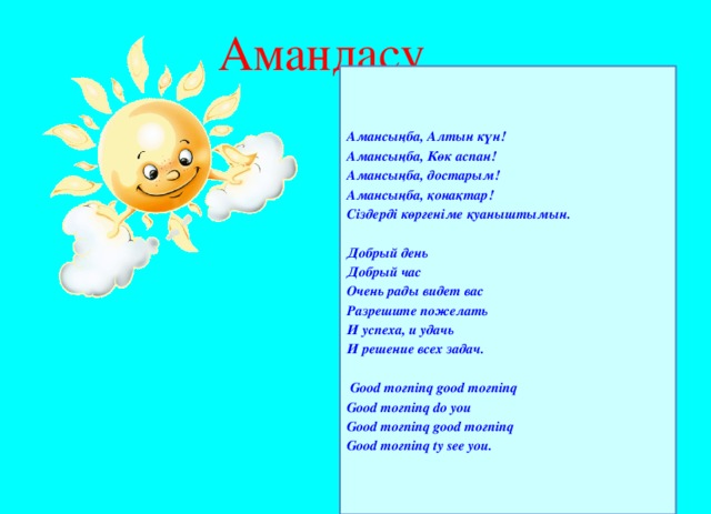 Амандасу Амансыңба, Алтын күн! Амансыңба, Көк аспан! Амансыңба, достарым! Амансыңба, қонақтар! Сіздерді көргеніме қуаныштымын.  Добрый день Добрый час Очень рады видет вас Разрешите пожелать И успеха, и удачь И решение всех задач.   Good moгninq good moгninq Good moгninq do you Good moгninq good moгninq Good moгninq ty see you.
