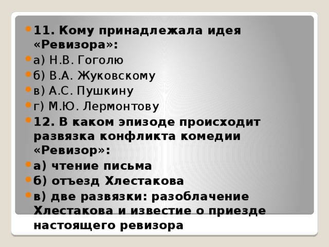 11. Кому принадлежала идея «Ревизора»: а) Н.В. Гоголю б) В.А. Жуковскому в) А.С. Пушкину г) М.Ю. Лермонтову 12. В каком эпизоде происходит развязка конфликта комедии «Ревизор»: а) чтение письма б) отъезд Хлестакова в) две развязки: разоблачение Хлестакова и известие о приезде настоящего ревизора