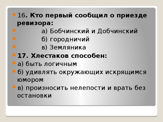 16 . Кто первый сообщил о приезде ревизора:             а) Бобчинский и Добчинский             б) городничий             в) Земляника 17. Хлестаков способен: а) быть логичным б) удивлять окружающих искрящимся юмором в) произносить нелепости и врать без остановки