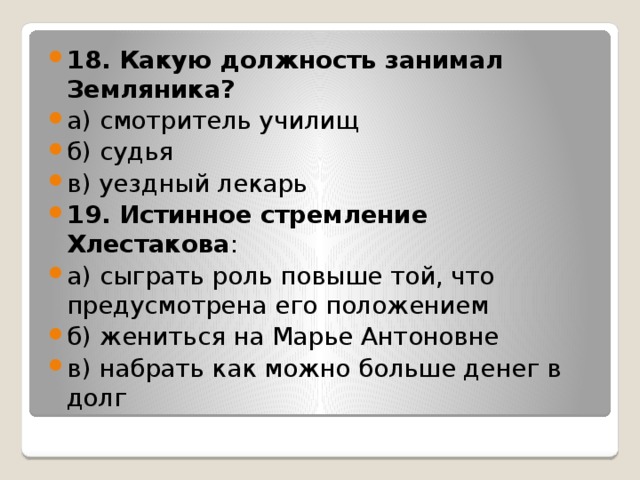 18. Какую должность занимал Земляника? а) смотритель училищ б) судья в) уездный лекарь 19. Истинное стремление Хлестакова : а) сыграть роль повыше той, что предусмотрена его положением б) жениться на Марье Антоновне в) набрать как можно больше денег в долг