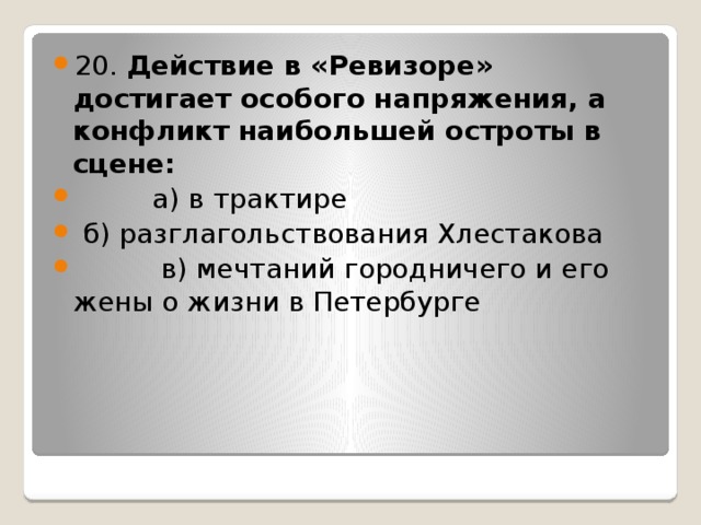 20. Действие в «Ревизоре» достигает особого напряжения, а конфликт наибольшей остроты в сцене:           а) в трактире   б) разглагольствования Хлестакова           в) мечтаний городничего и его жены о жизни в Петербурге