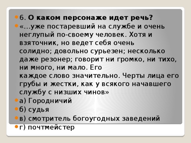 6. О каком персонаже идет речь? «…уже постаревший на службе и очень неглупый по-своему человек. Хотя и взяточник, но ведет себя очень  солидно; довольно сурьезен; несколько даже резонер; говорит ни громко, ни тихо, ни много, ни мало. Его  каждое слово значительно. Черты лица его грубы и жестки, как у всякого начавшего службу с низших чинов» а) Городничий б) судья в) смотритель богоугодных заведений г) почтмейстер