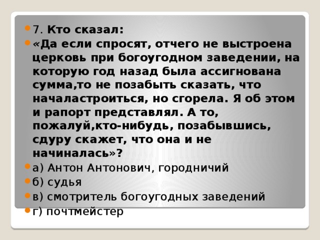 7. Кто сказал: « Да если спросят, отчего не выстроена церковь при богоугодном заведении, на которую год назад была ассигнована  сумма,то не позабыть сказать, что началастроиться, но сгорела. Я об этом и рапорт представлял. А то, пожалуй,кто-нибудь, позабывшись, сдуру скажет, что она и не начиналась»? а) Антон Антонович, городничий б) судья в) смотритель богоугодных заведений г) почтмейстер