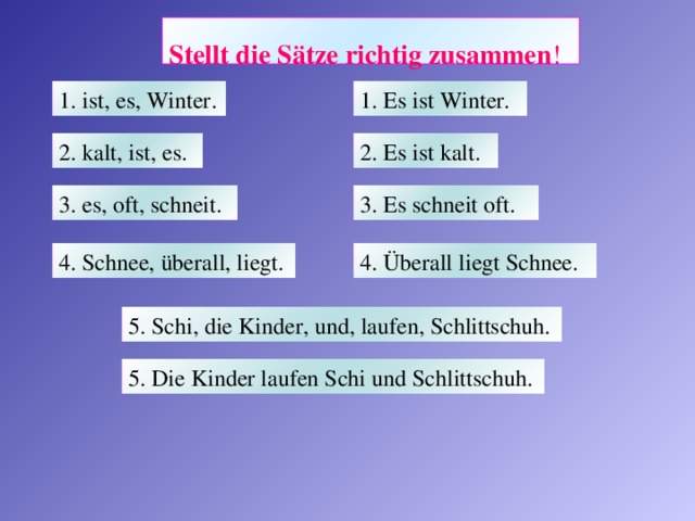 Stellt die Sätze richtig zusammen !  1. Es ist Winter. 1. ist, es, Winter. 2. Es ist kalt.  2. kalt, ist, es.  3. Es schneit oft.  3. es, oft, schneit.  4. Überall liegt Schnee.  4. Schnee, überall, liegt.  5. Schi, die Kinder, und, laufen, Schlittschuh. 5. Die Kinder laufen Schi und Schlittschuh.