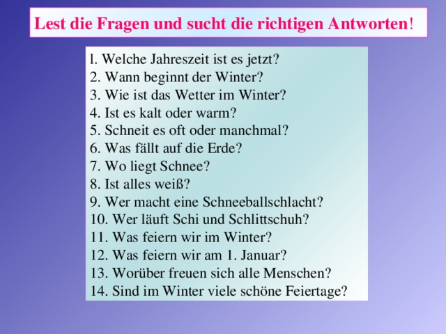 Lest die Fragen und sucht die richtigen Antworten ! l. Welche Jahreszeit ist es jetzt? 2. Wann beginnt der Winter? 3. Wie ist das Wetter im Winter? 4. Ist es kalt oder warm? 5. Schneit es oft oder manchmal? 6. Was fällt auf die Erde? 7. Wo liegt Schnee? 8. Ist alles weiß? 9. Wer macht eine Schneeballschlacht? 10. Wer läuft Schi und Schlittschuh? 11. Was feiern wir im Winter? 12. Was feiern wir am 1. Januar? 13.  Worüber freuen sich alle Menschen? 14.  Sind im Winter viele schöne Feiertage?