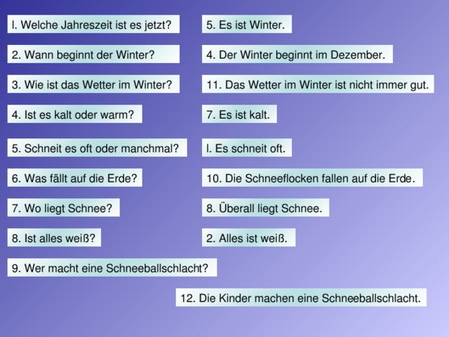 l. Welche Jahreszeit ist es jetzt? 5. Es ist Winter. 2. Wann beginnt der Winter? 4. Der Winter beginnt im Dezember. 3. Wie ist das Wetter im Winter? 11. Das Wetter im Winter ist nicht immer gut. 4. Ist es kalt oder warm? 7. Es ist kalt. l. Es schneit oft. 5. Schneit es oft oder manchmal? 6. Was fällt auf die Erde? 10. Die Schneeflocken fallen auf die Erde. 7. Wo liegt Schnee? 8. Überall liegt Schnee. 8. Ist alles weiß? 2. Alles ist weiß. 9. Wer macht eine Schneeballschlacht? 12. Die Kinder machen eine Schneeballschlacht.