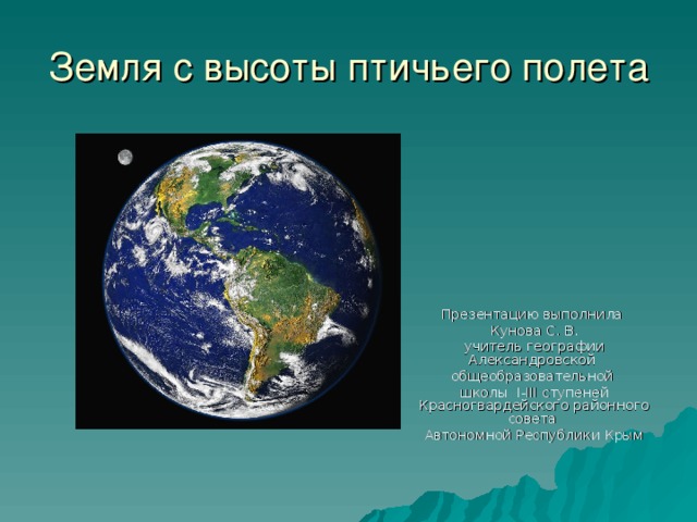 Земля с высоты птичьего полета Презентацию выполнила Кунова С. В. учитель географии Александровской общеобразовательной школы I-III ступеней Красногвардейского районного совета Автономной Республики Крым