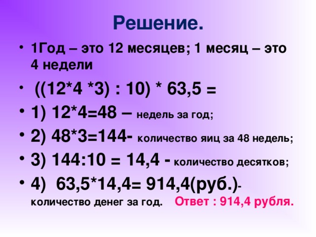 Решение. 1Год – это 12 месяцев; 1 месяц – это 4 недели  ((12*4 *3) : 10) * 63,5 = 1) 12*4=48 – недель за год; 2) 48*3=144- количество яиц за 48 недель; 3) 144:10 = 14,4 - количество десятков; 4) 63,5*14,4= 914,4(руб.) -количество денег за год. Ответ : 914,4 рубля.