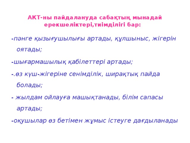 АКТ-ны пайдалануда сабақтың мынадай ерекшеліктері,тиімділігі бар:   -пәнге қызығушылығы артады, құлшыныс, жігерін оятады; -шығармашылық қабілеттері артады; -.өз күш-жігеріне сенімділік, ширақтық пайда болады; - жылдам ойлауға машықтанады, білім сапасы артады; -оқушылар өз бетімен жұмыс істеуге дағдыланады