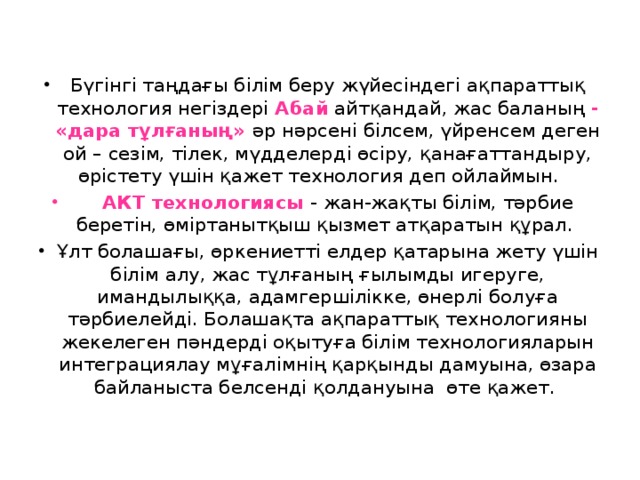 Бүгінгі таңдағы білім беру жүйесіндегі ақпараттық технология негіздері Абай айтқандай, жас баланың - «дара тұлғаның» әр нәрсені білсем, үйренсем деген ой – сезім, тілек, мүдделерді өсіру, қанағаттандыру, өрістету үшін қажет технология деп ойлаймын.  АКТ технологиясы - жан-жақты білім, тәрбие беретін, өміртанытқыш қызмет атқаратын құрал. Ұлт болашағы, өркениетті елдер қатарына жету үшін білім алу, жас тұлғаның ғылымды игеруге, имандылыққа, адамгершілікке, өнерлі болуға тәрбиелейді. Болашақта ақпараттық технологияны жекелеген пәндерді оқытуға білім технологияларын интеграциялау мұғалімнің қарқынды дамуына, өзара байланыста белсенді қолдануына өте қажет.