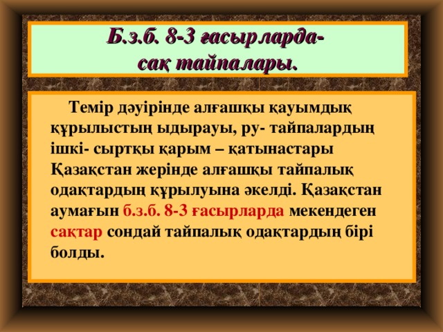 Б.з.б. 8-3 ғасырларда-  сақ тайпалары.  Темір дәуірінде алғашқы қауымдық құрылыстың ыдырауы, ру- тайпалардың ішкі- сыртқы қарым – қатынастары Қазақстан жерінде алғашқы тайпалық одақтардың құрылуына әкелді. Қазақстан аумағын б.з.б. 8-3 ғасырларда мекендеген сақтар сондай тайпалық одақтардың бірі болды.