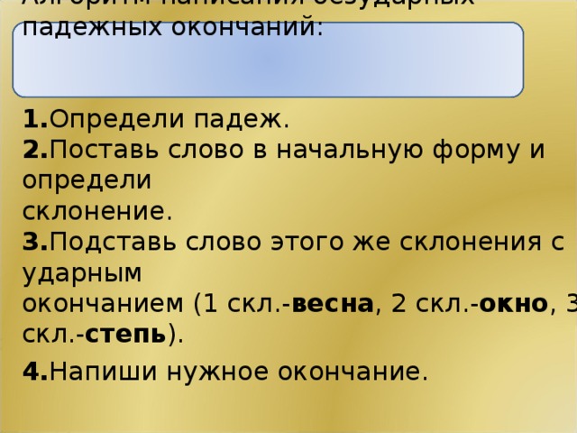 Алгоритм написания безударных падежных окончаний: 1. Определи падеж. 2. Поставь слово в начальную форму и определи склонение. 3. Подставь слово этого же склонения с ударным окончанием (1 скл.- весна , 2 скл.- окно , 3 скл.- степь ). 4. Напиши нужное окончание.