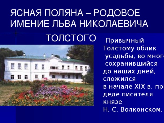 ЯСНАЯ ПОЛЯНА – РОДОВОЕ ИМЕНИЕ ЛЬВА НИКОЛАЕВИЧА  ТОЛСТОГО  Привычный Толстому облик  усадьбы, во многом сохранившийся до наших дней, сложился в начале XIX в. при деде писателя князе Н. С. Волконском.