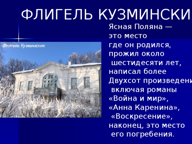 ФЛИГЕЛЬ КУЗМИНСКИХ Ясная Поляна — это место где он родился, прожил около  шестидесяти лет, написал более Двухсот произведений,  включая романы «Война и мир», «Анна Каренина»,  «Воскресение», наконец, это место  его погребения. События яснополянской жизни заставили его  много передумать  и перечувствовать, местные образы и пейзажи отразились  в его произведениях.