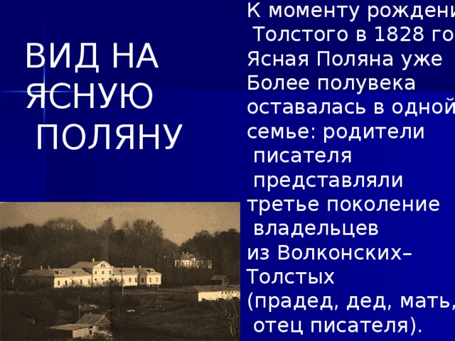 К  моменту рождения   Толстого в 1828 году Ясная Поляна уже Более полувека оставалась в одной семье: родители  писателя  представляли третье поколение  владельцев из Волконских– Толстых (прадед, дед, мать,  отец писателя). ВИД НА ЯСНУЮ  ПОЛЯНУ