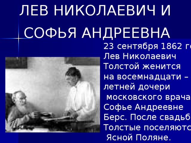 ЛЕВ НИКОЛАЕВИЧ И  СОФЬЯ АНДРЕЕВНА 23 сентября 1862 года Лев Николаевич Толстой женится на восемнадцати – летней дочери  московского врача Софье Андреевне Берс. После свадьбы Толстые поселяются в  Ясной Поляне.