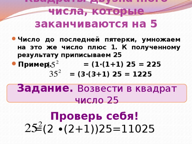 Квадраты двузначного числа, которые заканчиваются на 5 Число до последней пятерки, умножаем на это же число плюс 1. К полученному результату приписываем 25 Пример. = (1∙(1+1) 25 = 225  = (3∙(3+1) 25 = 1225 Задание. Возвести в квадрат число 25 Проверь себя! =(2 ∙(2+1))25=11025